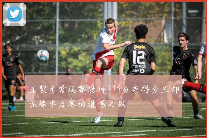 东契奇常规赛场均335分夺得分王却无缘季后赛的遗憾之旅