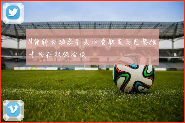 M费转会动态引关注曼联皇马巴黎枪手均在积极洽谈