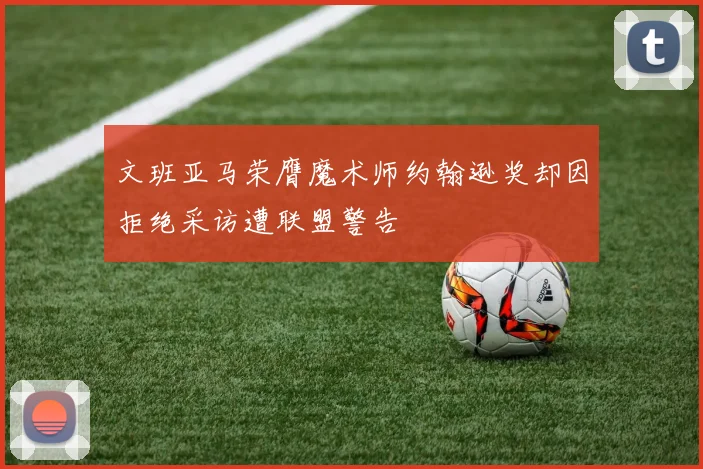 文班亚马荣膺魔术师约翰逊奖却因拒绝采访遭联盟警告