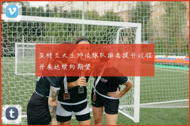 亚特兰大主帅谈球队排名提升过程并表达续约期望