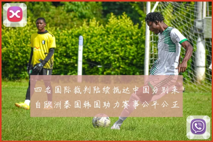 四名国际裁判陆续抵达中国分别来自欧洲泰国韩国助力赛事公平公正
