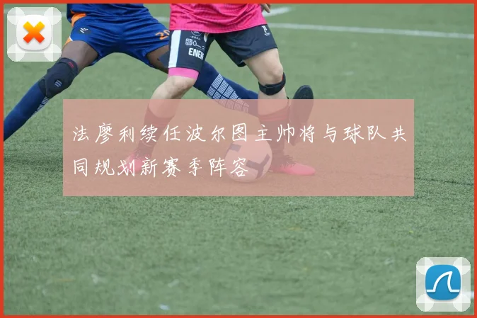 法廖利续任波尔图主帅将与球队共同规划新赛季阵容