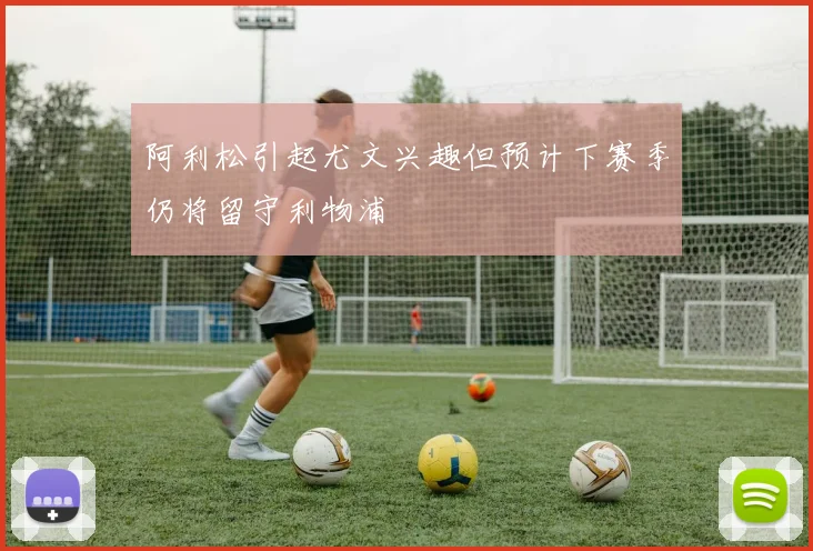 阿利松引起尤文兴趣但预计下赛季仍将留守利物浦