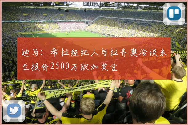 迪马：希拉经纪人与拉齐奥洽谈米兰报价2500万欧加奖金