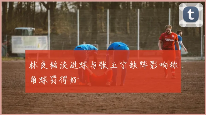 林良铭谈进球与张玉宁缺阵影响称角球罚得好