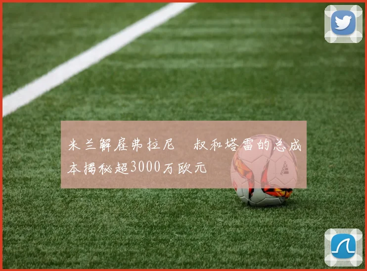 米兰解雇弗拉尼囧叔和塔雷的总成本揭秘超3000万欧元