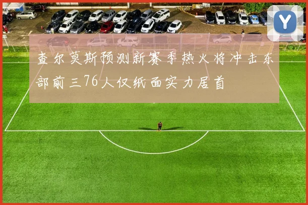 查尔莫斯预测新赛季热火将冲击东部前三76人仅纸面实力居首