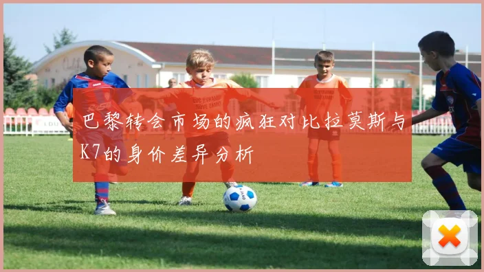 巴黎转会市场的疯狂对比拉莫斯与K7的身价差异分析