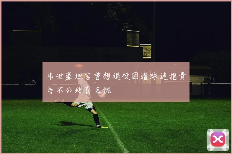 韦世豪坦言曾想退役因遭球迷指责与不公处罚困扰